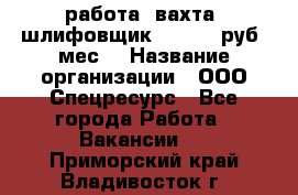 работа. вахта. шлифовщик. 50 000 руб./мес. › Название организации ­ ООО Спецресурс - Все города Работа » Вакансии   . Приморский край,Владивосток г.